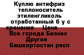  Куплю антифриз, теплоноситель этиленгликоль, отработанный б/у с хронения. › Цена ­ 100 - Все города Бизнес » Другое   . Башкортостан респ.